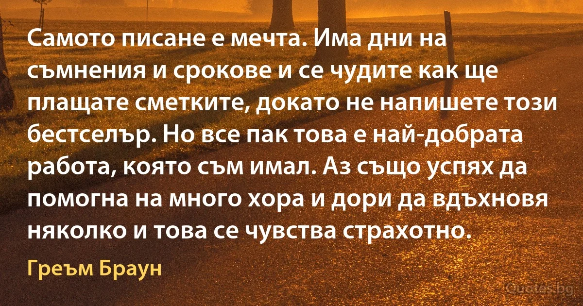 Самото писане е мечта. Има дни на съмнения и срокове и се чудите как ще плащате сметките, докато не напишете този бестселър. Но все пак това е най-добрата работа, която съм имал. Аз също успях да помогна на много хора и дори да вдъхновя няколко и това се чувства страхотно. (Греъм Браун)