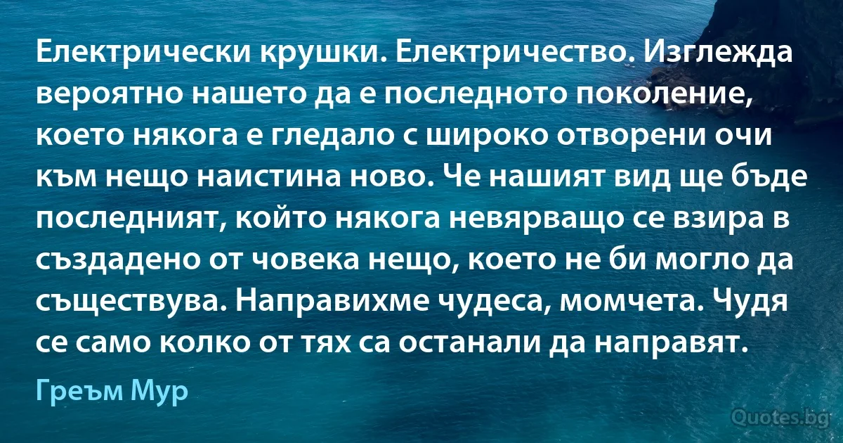 Електрически крушки. Електричество. Изглежда вероятно нашето да е последното поколение, което някога е гледало с широко отворени очи към нещо наистина ново. Че нашият вид ще бъде последният, който някога невярващо се взира в създадено от човека нещо, което не би могло да съществува. Направихме чудеса, момчета. Чудя се само колко от тях са останали да направят. (Греъм Мур)