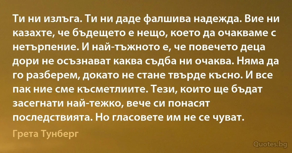 Ти ни излъга. Ти ни даде фалшива надежда. Вие ни казахте, че бъдещето е нещо, което да очакваме с нетърпение. И най-тъжното е, че повечето деца дори не осъзнават каква съдба ни очаква. Няма да го разберем, докато не стане твърде късно. И все пак ние сме късметлиите. Тези, които ще бъдат засегнати най-тежко, вече си понасят последствията. Но гласовете им не се чуват. (Грета Тунберг)