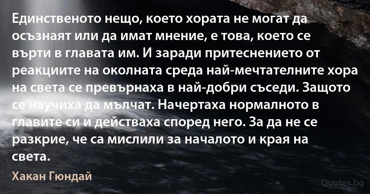 Единственото нещо, което хората не могат да осъзнаят или да имат мнение, е това, което се върти в главата им. И заради притеснението от реакциите на околната среда най-мечтателните хора на света се превърнаха в най-добри съседи. Защото се научиха да мълчат. Начертаха нормалното в главите си и действаха според него. За да не се разкрие, че са мислили за началото и края на света. (Хакан Гюндай)