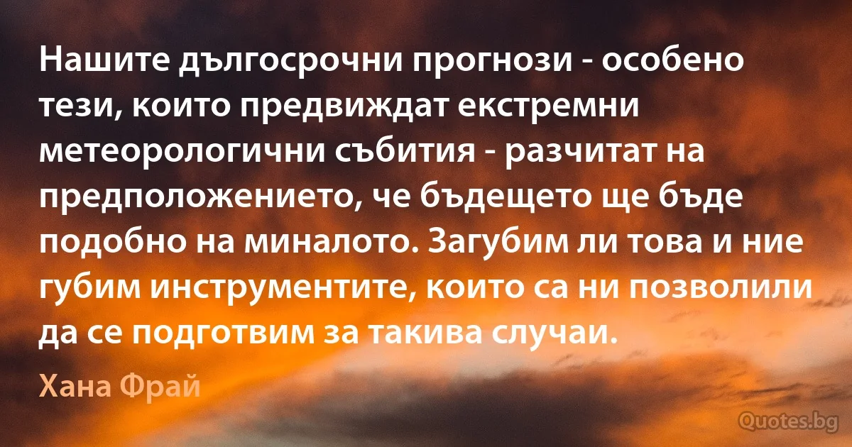 Нашите дългосрочни прогнози - особено тези, които предвиждат екстремни метеорологични събития - разчитат на предположението, че бъдещето ще бъде подобно на миналото. Загубим ли това и ние губим инструментите, които са ни позволили да се подготвим за такива случаи. (Хана Фрай)