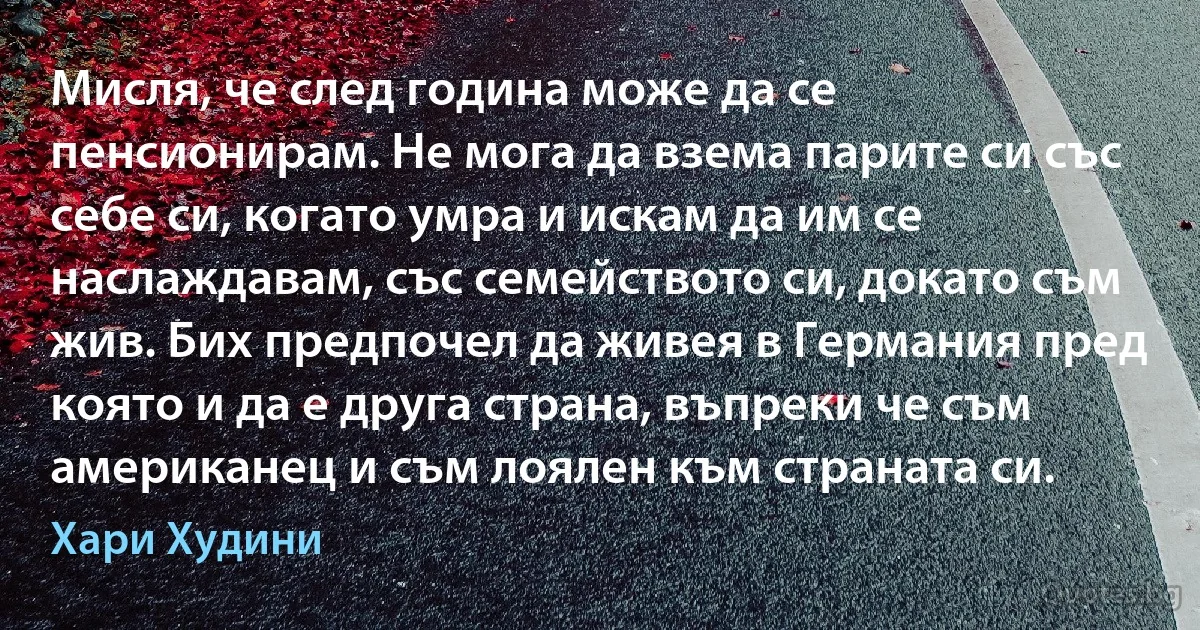 Мисля, че след година може да се пенсионирам. Не мога да взема парите си със себе си, когато умра и искам да им се наслаждавам, със семейството си, докато съм жив. Бих предпочел да живея в Германия пред която и да е друга страна, въпреки че съм американец и съм лоялен към страната си. (Хари Худини)