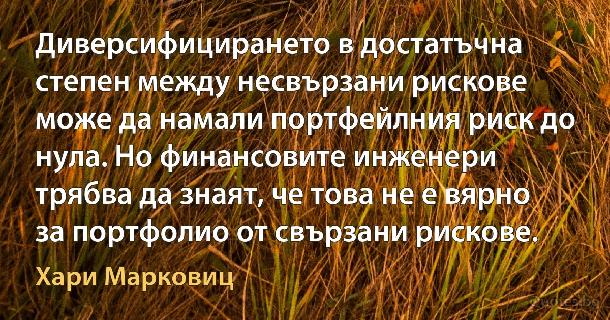 Диверсифицирането в достатъчна степен между несвързани рискове може да намали портфейлния риск до нула. Но финансовите инженери трябва да знаят, че това не е вярно за портфолио от свързани рискове. (Хари Марковиц)