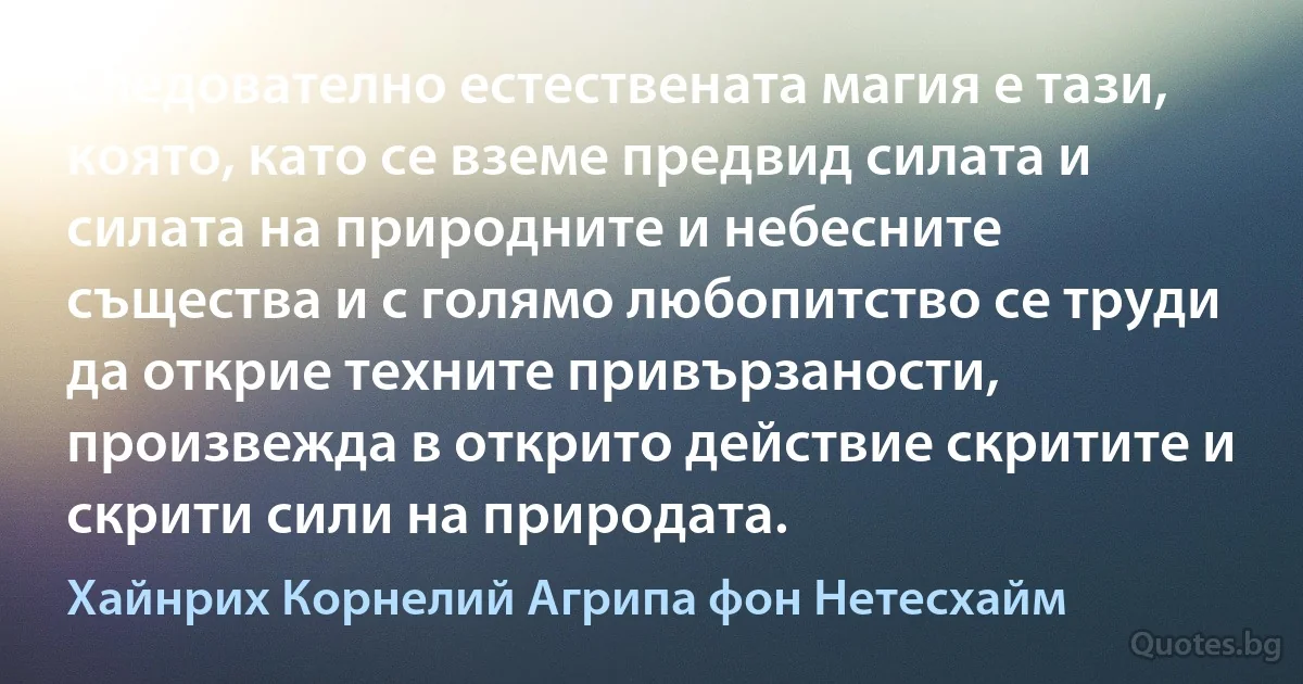 Следователно естествената магия е тази, която, като се вземе предвид силата и силата на природните и небесните същества и с голямо любопитство се труди да открие техните привързаности, произвежда в открито действие скритите и скрити сили на природата. (Хайнрих Корнелий Агрипа фон Нетесхайм)