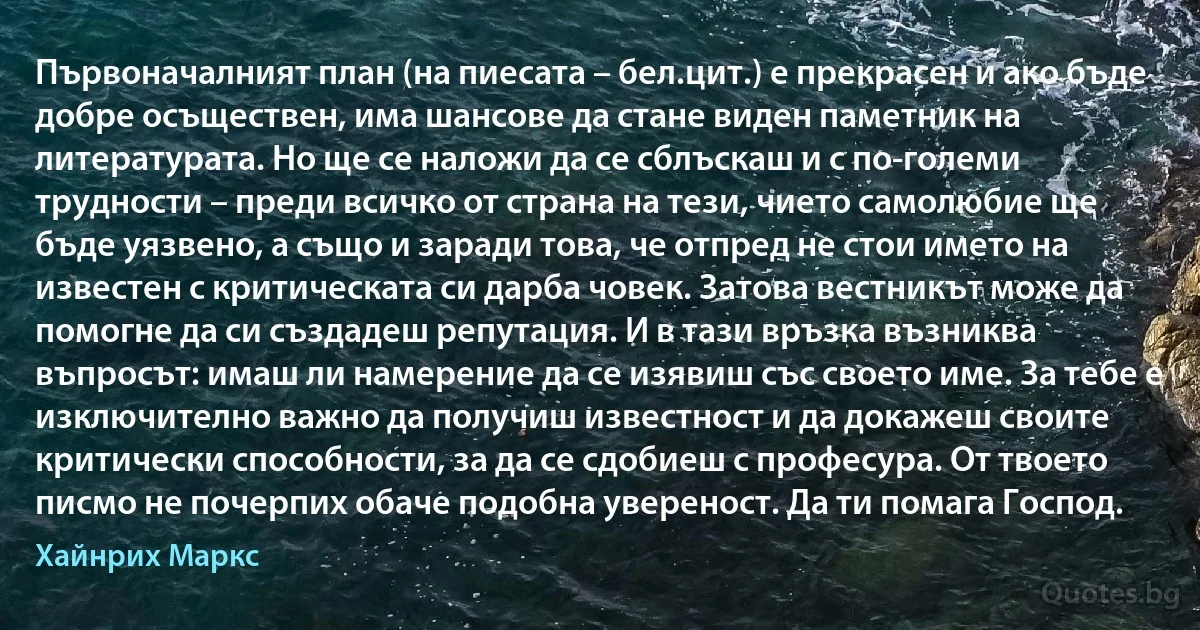 Първоначалният план (на пиесата – бел.цит.) е прекрасен и ако бъде добре осъществен, има шансове да стане виден паметник на литературата. Но ще се наложи да се сблъскаш и с по-големи трудности – преди всичко от страна на тези, чието самолюбие ще бъде уязвено, а също и заради това, че отпред не стои името на известен с критическата си дарба човек. Затова вестникът може да помогне да си създадеш репутация. И в тази връзка възниква въпросът: имаш ли намерение да се изявиш със своето име. За тебе е изключително важно да получиш известност и да докажеш своите критически способности, за да се сдобиеш с професура. От твоето писмо не почерпих обаче подобна увереност. Да ти помага Господ. (Хайнрих Маркс)