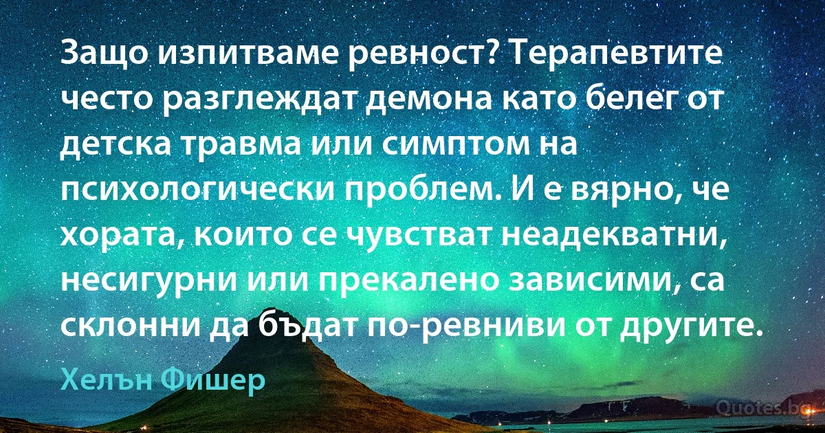 Защо изпитваме ревност? Терапевтите често разглеждат демона като белег от детска травма или симптом на психологически проблем. И е вярно, че хората, които се чувстват неадекватни, несигурни или прекалено зависими, са склонни да бъдат по-ревниви от другите. (Хелън Фишер)