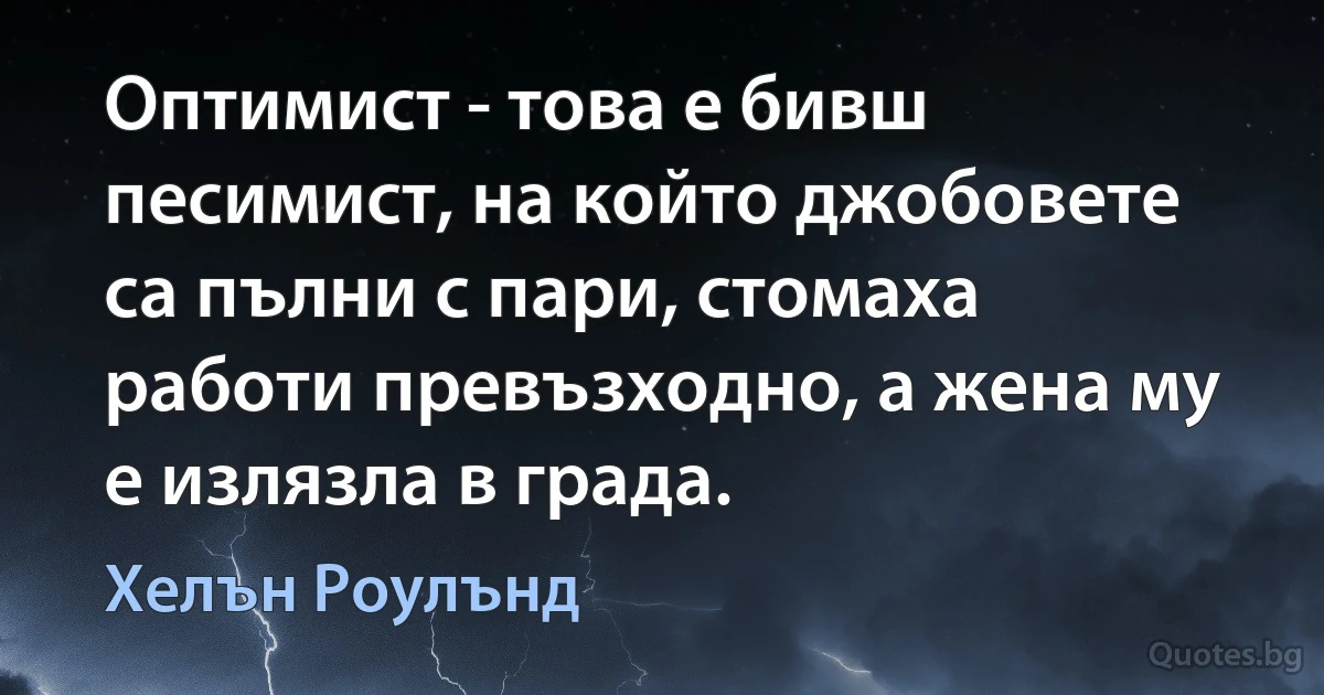 Оптимист - това е бивш песимист, на който джобовете са пълни с пари, стомаха работи превъзходно, а жена му е излязла в града. (Хелън Роулънд)