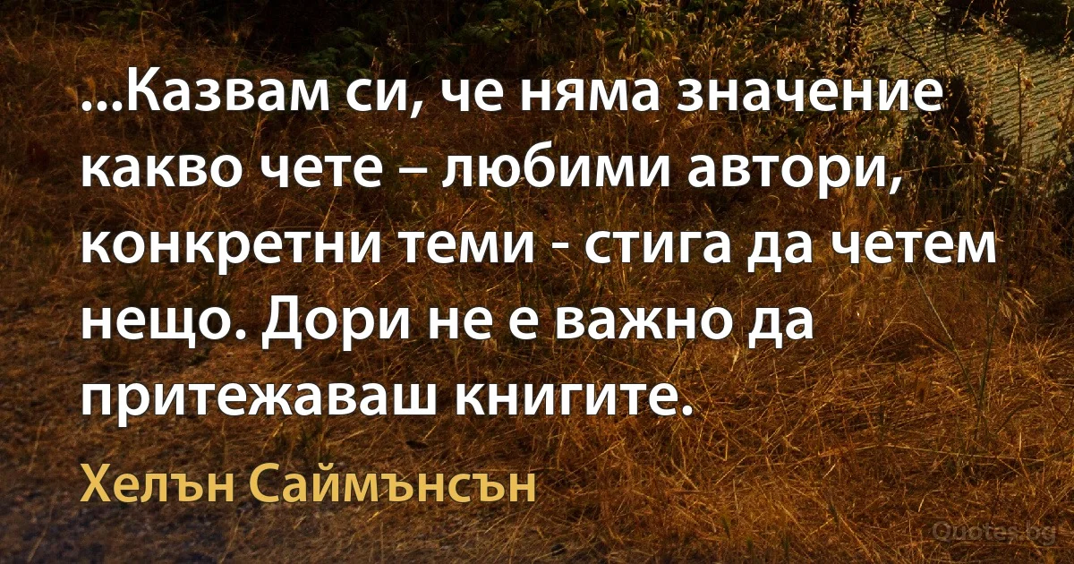 ...Казвам си, че няма значение какво чете – любими автори, конкретни теми - стига да четем нещо. Дори не е важно да притежаваш книгите. (Хелън Саймънсън)