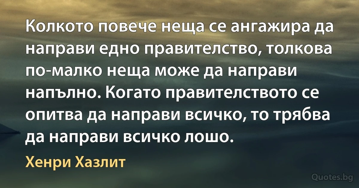 Колкото повече неща се ангажира да направи едно правителство, толкова по-малко неща може да направи напълно. Когато правителството се опитва да направи всичко, то трябва да направи всичко лошо. (Хенри Хазлит)