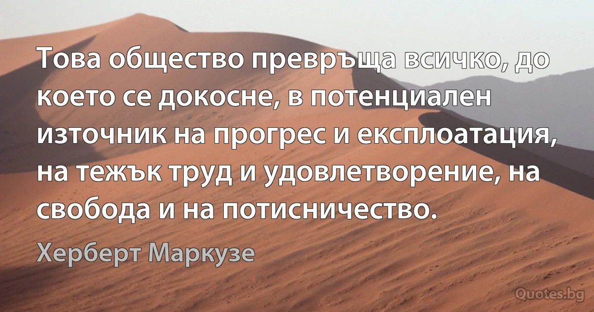 Това общество превръща всичко, до което се докосне, в потенциален източник на прогрес и експлоатация, на тежък труд и удовлетворение, на свобода и на потисничество. (Херберт Маркузе)