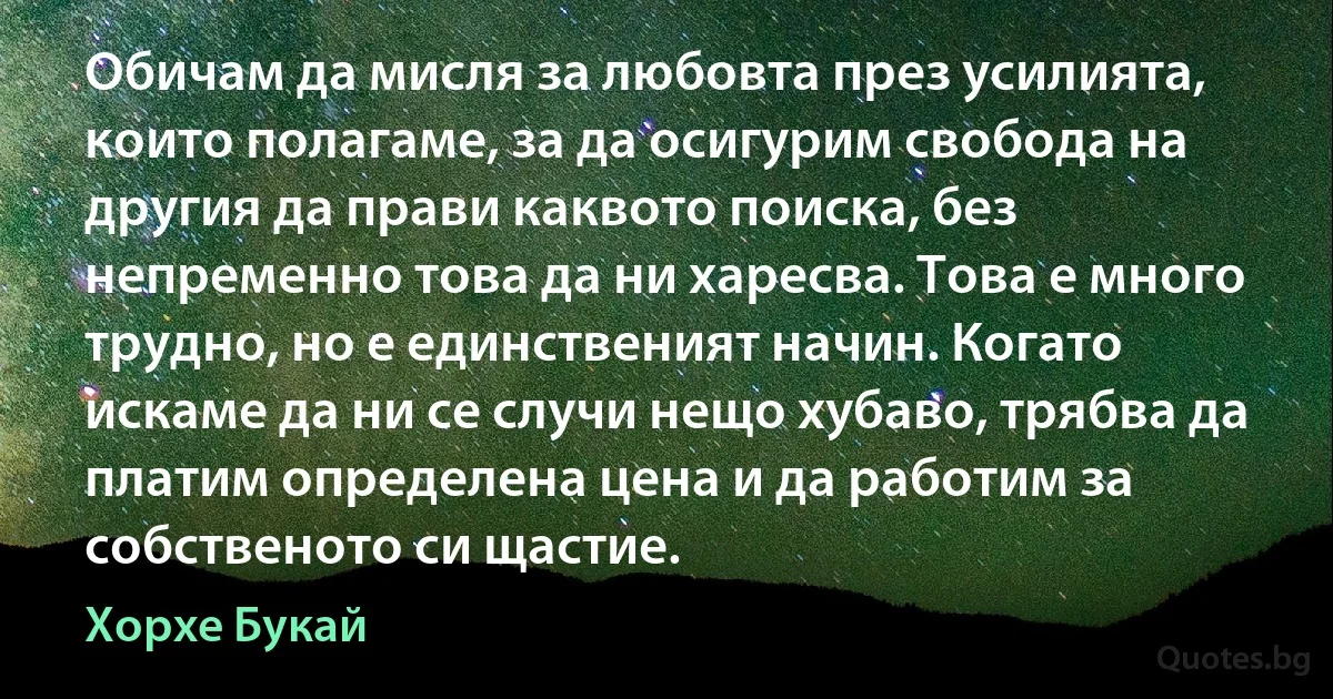 Обичам да мисля за любовта през усилията, които полагаме, за да осигурим свобода на другия да прави каквото поиска, без непременно това да ни харесва. Това е много трудно, но е единственият начин. Когато искаме да ни се случи нещо хубаво, трябва да платим определена цена и да работим за собственото си щастие. (Хорхе Букай)