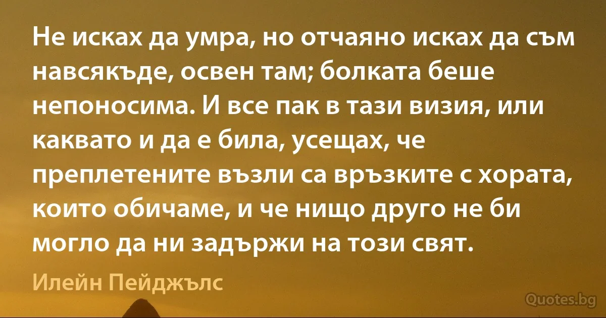 Не исках да умра, но отчаяно исках да съм навсякъде, освен там; болката беше непоносима. И все пак в тази визия, или каквато и да е била, усещах, че преплетените възли са връзките с хората, които обичаме, и че нищо друго не би могло да ни задържи на този свят. (Илейн Пейджълс)