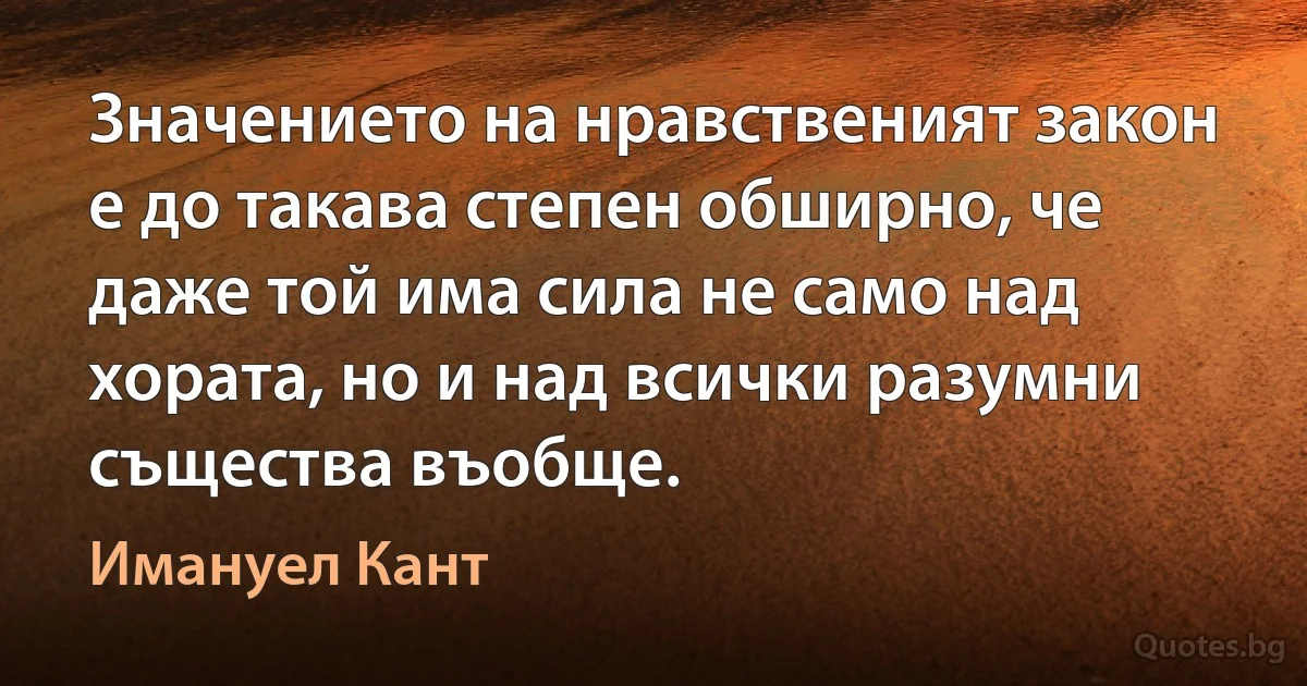 Значението на нравственият закон е до такава степен обширно, че даже той има сила не само над хората, но и над всички разумни същества въобще. (Имануел Кант)