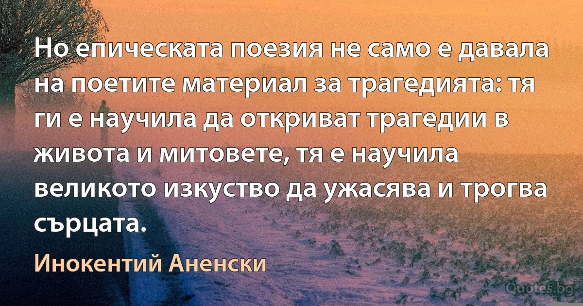 Но епическата поезия не само е давала на поетите материал за трагедията: тя ги е научила да откриват трагедии в живота и митовете, тя е научила великото изкуство да ужасява и трогва сърцата. (Инокентий Аненски)