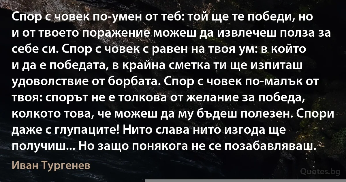 Спор с човек по-умен от теб: той ще те победи, но и от твоето поражение можеш да извлечеш полза за себе си. Спор с човек с равен на твоя ум: в който и да е победата, в крайна сметка ти ще изпиташ удоволствие от борбата. Спор с човек по-малък от твоя: спорът не е толкова от желание за победа, колкото това, че можеш да му бъдеш полезен. Спори даже с глупаците! Нито слава нито изгода ще получиш... Но защо понякога не се позабавляваш. (Иван Тургенев)