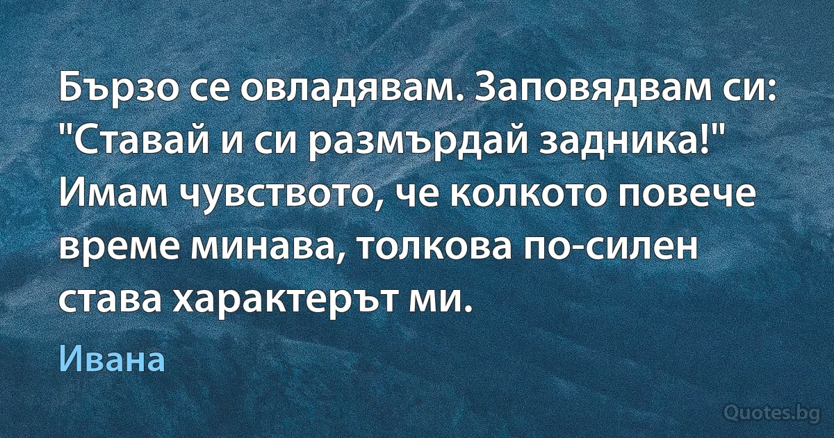 Бързо се овладявам. Заповядвам си: "Ставай и си размърдай задника!" Имам чувството, че колкото повече време минава, толкова по-силен става характерът ми. (Ивана)