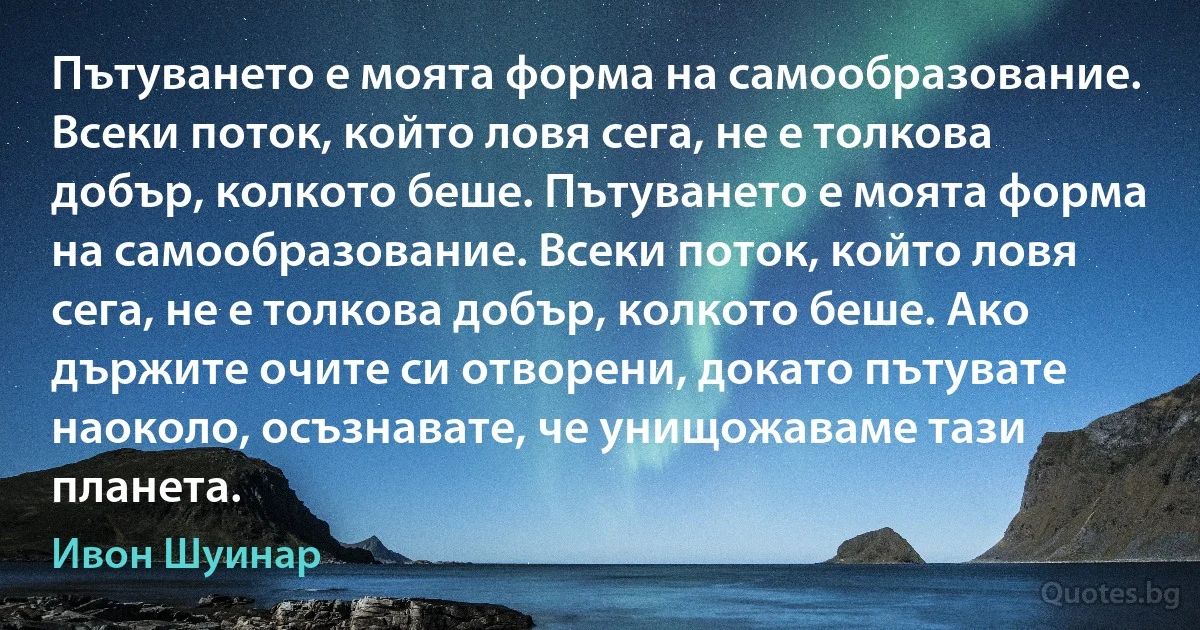 Пътуването е моята форма на самообразование. Всеки поток, който ловя сега, не е толкова добър, колкото беше. Пътуването е моята форма на самообразование. Всеки поток, който ловя сега, не е толкова добър, колкото беше. Ако държите очите си отворени, докато пътувате наоколо, осъзнавате, че унищожаваме тази планета. (Ивон Шуинар)