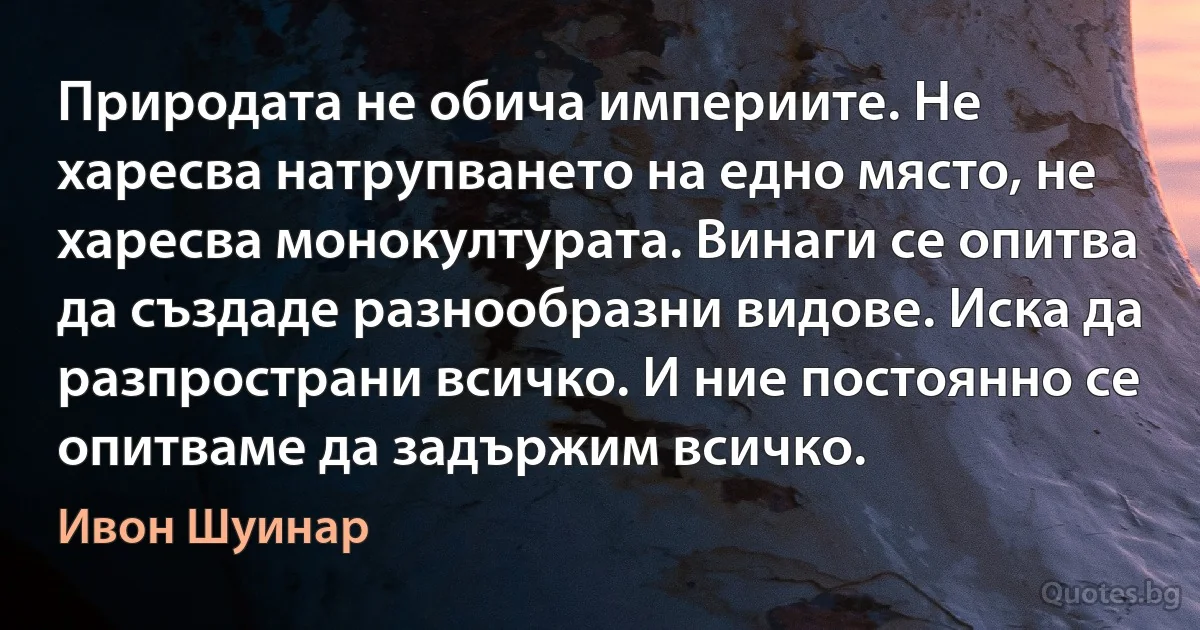 Природата не обича империите. Не харесва натрупването на едно място, не харесва монокултурата. Винаги се опитва да създаде разнообразни видове. Иска да разпространи всичко. И ние постоянно се опитваме да задържим всичко. (Ивон Шуинар)