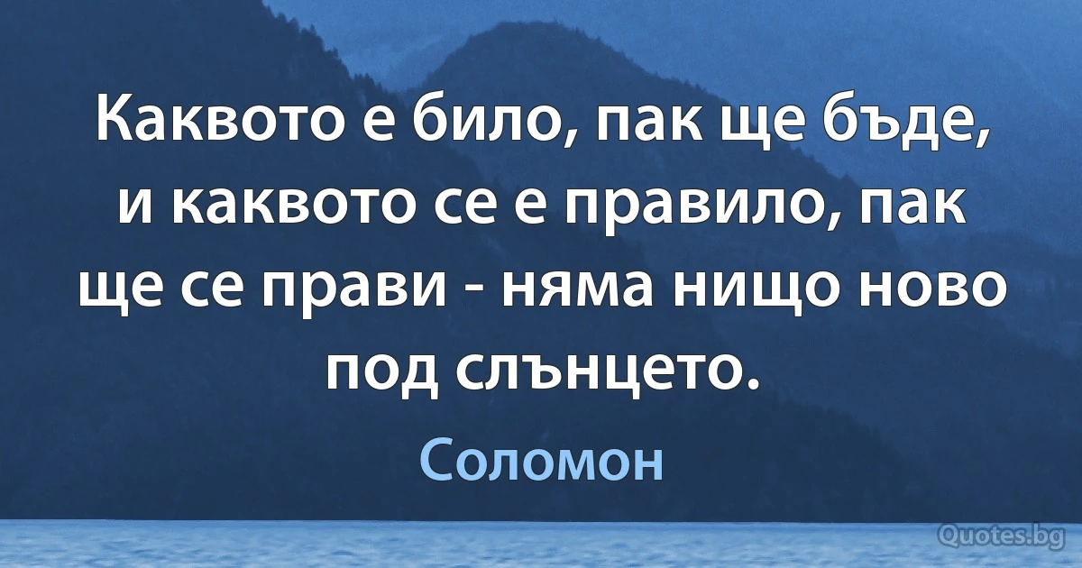 Каквото е било, пак ще бъде, и каквото се е правило, пак ще се прави - няма нищо ново под слънцето. (Цар Соломон)