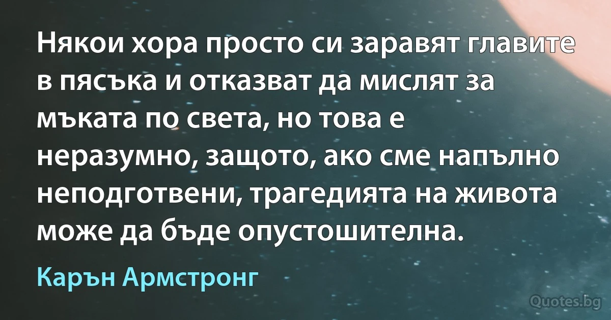 Някои хора просто си заравят главите в пясъка и отказват да мислят за мъката по света, но това е неразумно, защото, ако сме напълно неподготвени, трагедията на живота може да бъде опустошителна. (Карън Армстронг)