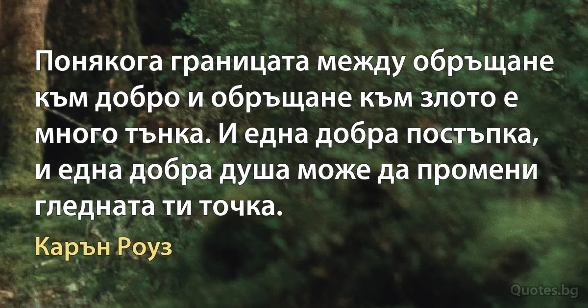 Понякога границата между обръщане към добро и обръщане към злото е много тънка. И една добра постъпка, и една добра душа може да промени гледната ти точка. (Карън Роуз)