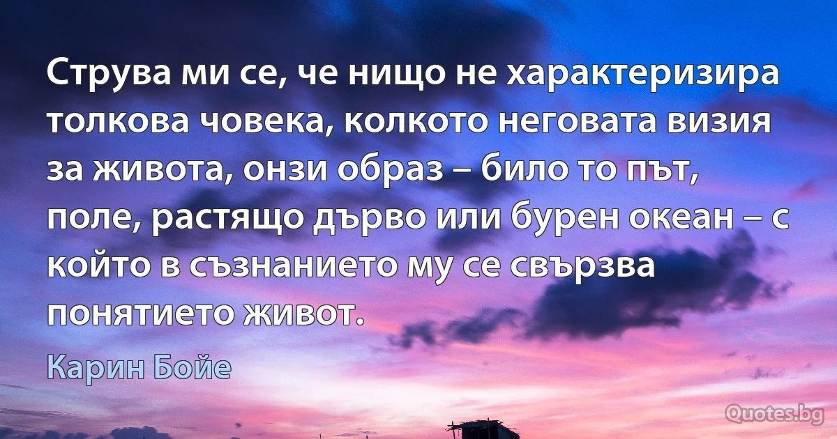 Струва ми се, че нищо не характеризира толкова човека, колкото неговата визия за живота, онзи образ – било то път, поле, растящо дърво или бурен океан – с който в съзнанието му се свързва понятието живот. (Карин Бойе)