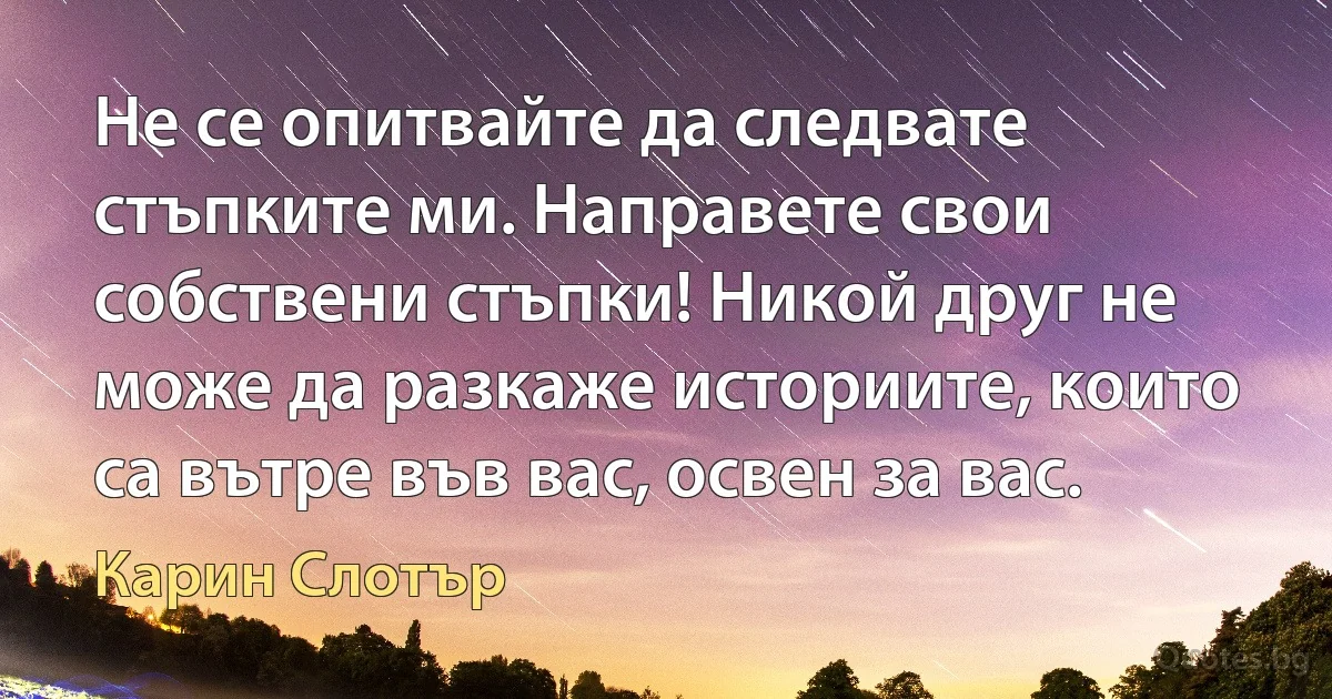 Не се опитвайте да следвате стъпките ми. Направете свои собствени стъпки! Никой друг не може да разкаже историите, които са вътре във вас, освен за вас. (Карин Слотър)