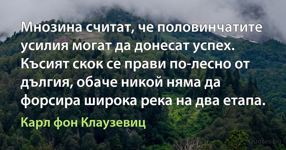 Мнозина считат, че половинчатите усилия могат да донесат успех. Късият скок се прави по-лесно от дългия, обаче никой няма да форсира широка река на два етапа. (Карл фон Клаузевиц)