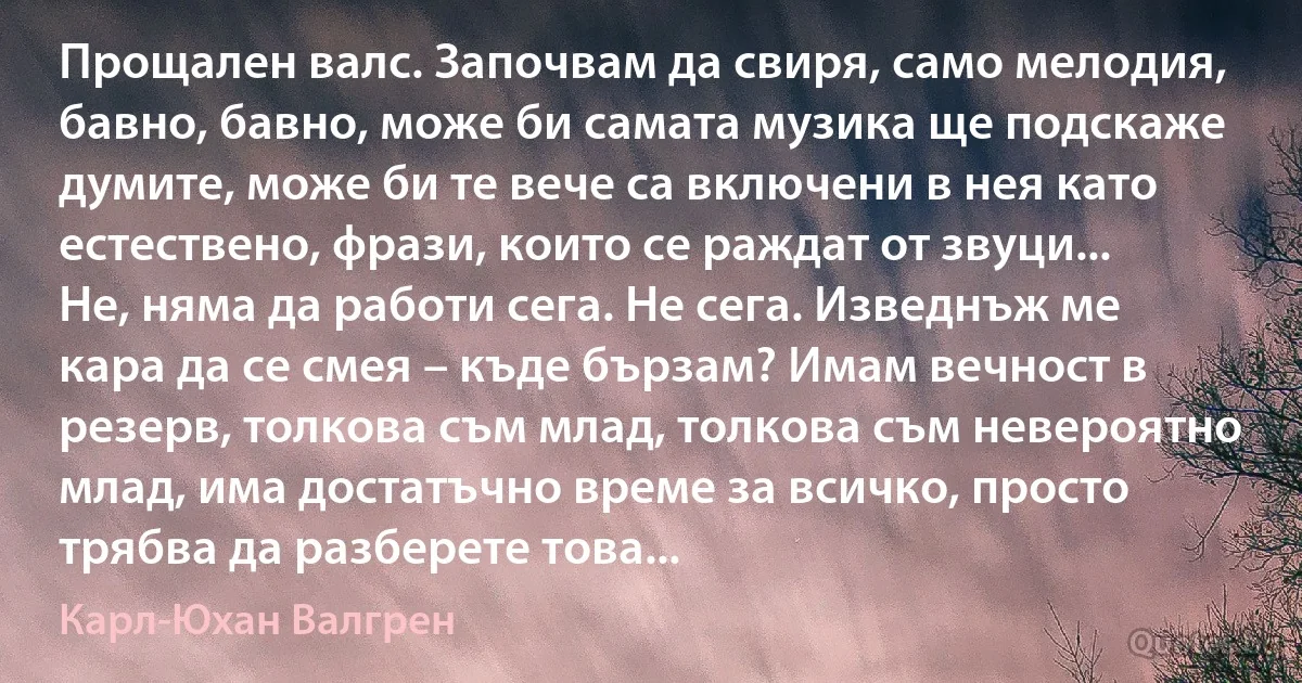 Прощален валс. Започвам да свиря, само мелодия, бавно, бавно, може би самата музика ще подскаже думите, може би те вече са включени в нея като естествено, фрази, които се раждат от звуци... Не, няма да работи сега. Не сега. Изведнъж ме кара да се смея – къде бързам? Имам вечност в резерв, толкова съм млад, толкова съм невероятно млад, има достатъчно време за всичко, просто трябва да разберете това... (Карл-Юхан Валгрен)