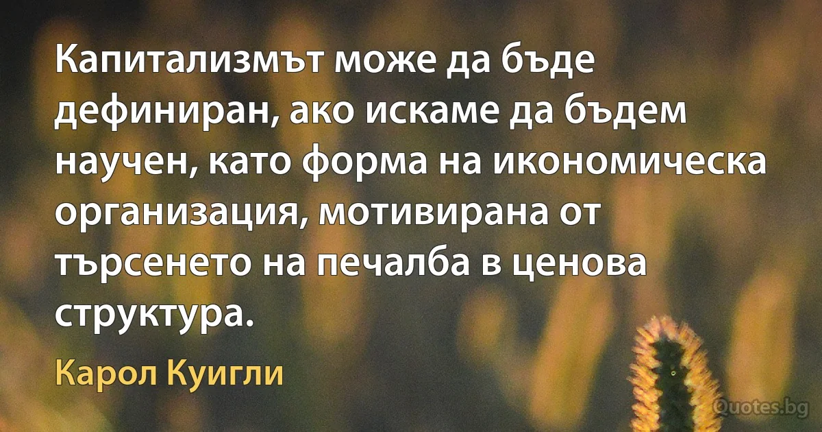 Капитализмът може да бъде дефиниран, ако искаме да бъдем научен, като форма на икономическа организация, мотивирана от търсенето на печалба в ценова структура. (Карол Куигли)