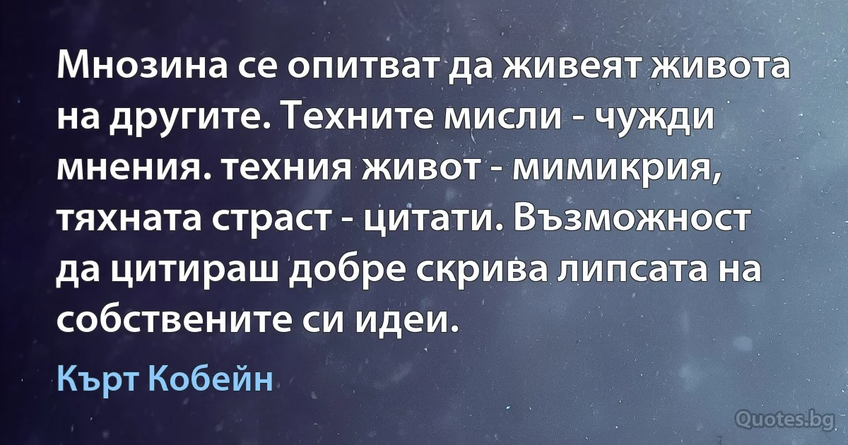 Мнозина се опитват да живеят живота на другите. Техните мисли - чужди мнения. техния живот - мимикрия, тяхната страст - цитати. Възможност да цитираш добре скрива липсата на собствените си идеи. (Кърт Кобейн)