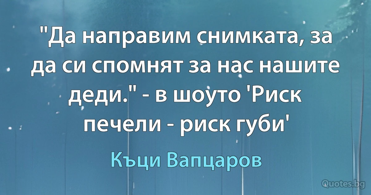 "Да направим снимката, за да си спомнят за нас нашите деди." - в шоуто 'Риск печели - риск губи' (Къци Вапцаров)