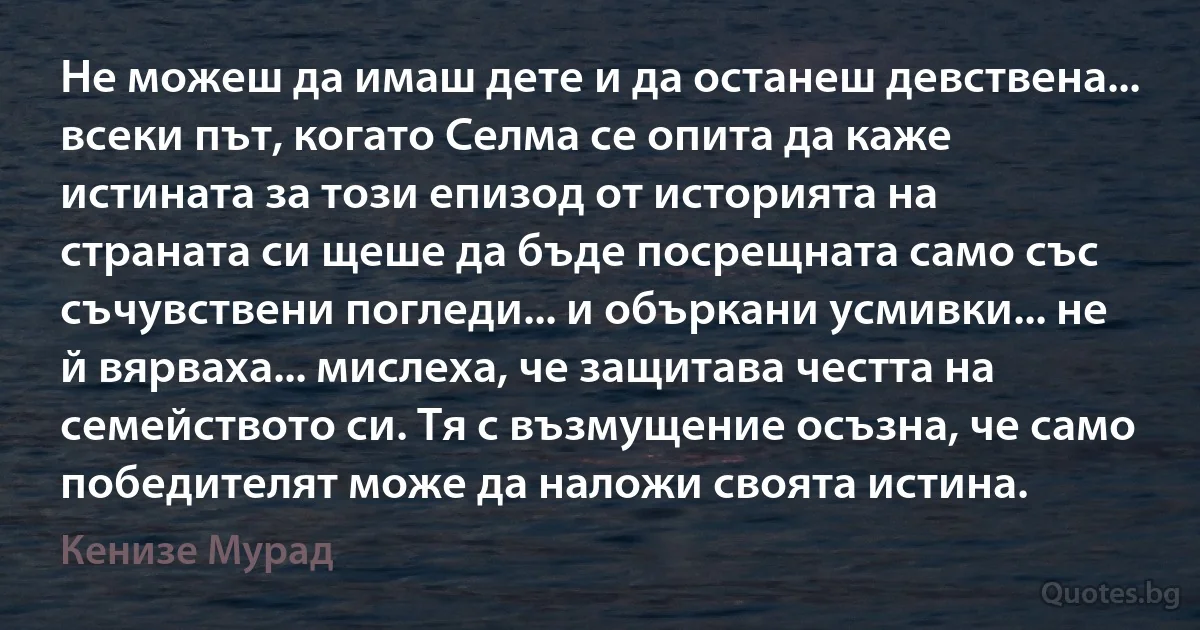 Не можеш да имаш дете и да останеш девствена... всеки път, когато Селма се опита да каже истината за този епизод от историята на страната си щеше да бъде посрещната само със съчувствени погледи... и объркани усмивки... не й вярваха... мислеха, че защитава честта на семейството си. Тя с възмущение осъзна, че само победителят може да наложи своята истина. (Кенизе Мурад)