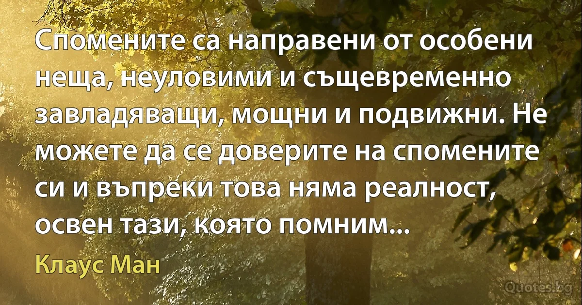 Спомените са направени от особени неща, неуловими и същевременно завладяващи, мощни и подвижни. Не можете да се доверите на спомените си и въпреки това няма реалност, освен тази, която помним... (Клаус Ман)