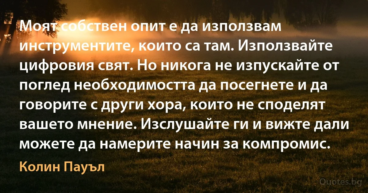 Моят собствен опит е да използвам инструментите, които са там. Използвайте цифровия свят. Но никога не изпускайте от поглед необходимостта да посегнете и да говорите с други хора, които не споделят вашето мнение. Изслушайте ги и вижте дали можете да намерите начин за компромис. (Колин Пауъл)