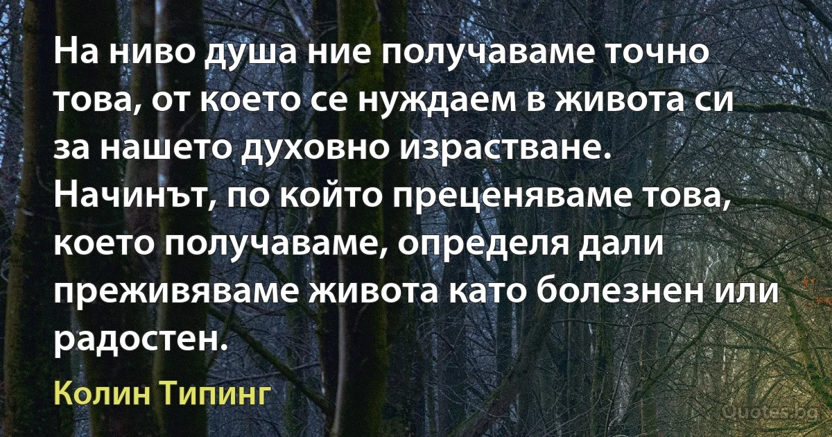 На ниво душа ние получаваме точно това, от което се нуждаем в живота си за нашето духовно израстване. Начинът, по който преценяваме това, което получаваме, определя дали преживяваме живота като болезнен или радостен. (Колин Типинг)