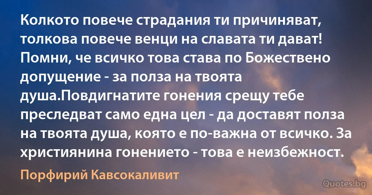Колкото повече страдания ти причиняват, толкова повече венци на славата ти дават! Помни, че всичко това става по Божествено допущение - за полза на твоята душа.Повдигнатите гонения срещу тебе преследват само една цел - да доставят полза на твоята душа, която е по-важна от всичко. За християнина гонението - това е неизбежност. (Порфирий Кавсокаливит)