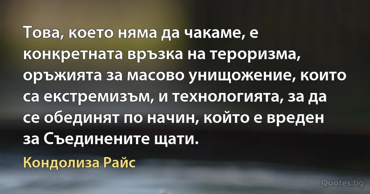 Това, което няма да чакаме, е конкретната връзка на тероризма, оръжията за масово унищожение, които са екстремизъм, и технологията, за да се обединят по начин, който е вреден за Съединените щати. (Кондолиза Райс)