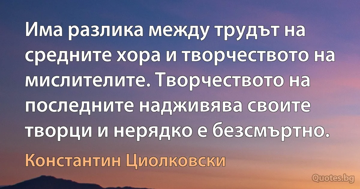 Има разлика между трудът на средните хора и творчеството на мислителите. Творчеството на последните надживява своите творци и нерядко е безсмъртно. (Константин Циолковски)