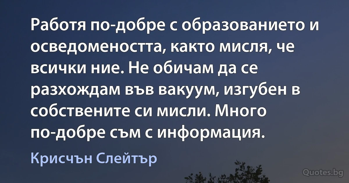 Работя по-добре с образованието и осведомеността, както мисля, че всички ние. Не обичам да се разхождам във вакуум, изгубен в собствените си мисли. Много по-добре съм с информация. (Крисчън Слейтър)