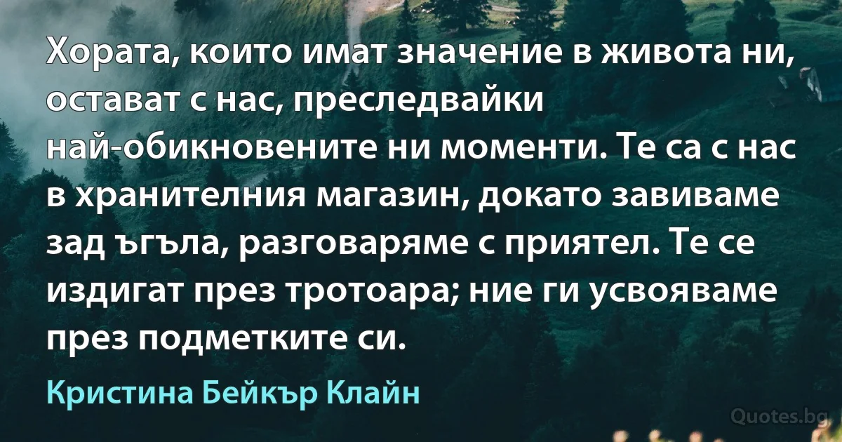 Хората, които имат значение в живота ни, остават с нас, преследвайки най-обикновените ни моменти. Те са с нас в хранителния магазин, докато завиваме зад ъгъла, разговаряме с приятел. Те се издигат през тротоара; ние ги усвояваме през подметките си. (Кристина Бейкър Клайн)