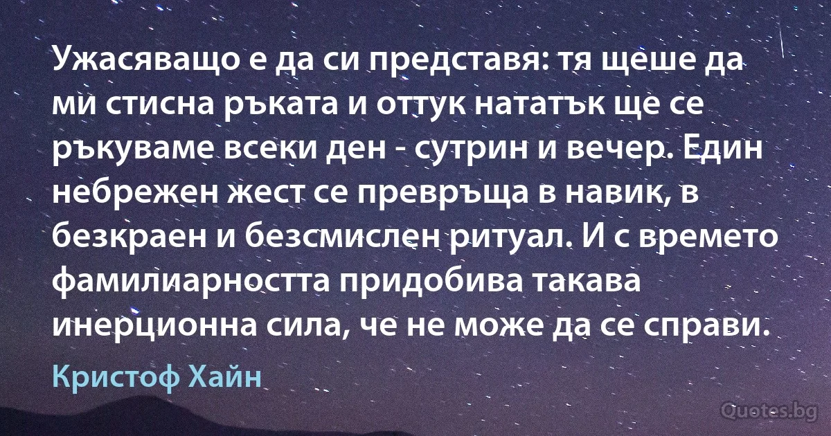 Ужасяващо е да си представя: тя щеше да ми стисна ръката и оттук нататък ще се ръкуваме всеки ден - сутрин и вечер. Един небрежен жест се превръща в навик, в безкраен и безсмислен ритуал. И с времето фамилиарността придобива такава инерционна сила, че не може да се справи. (Кристоф Хайн)