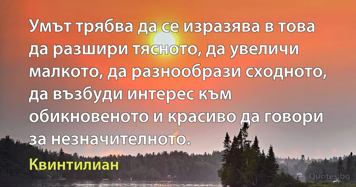 Умът трябва да се изразява в това да разшири тясното, да увеличи малкото, да разнообрази сходното, да възбуди интерес към обикновеното и красиво да говори за незначителното. (Квинтилиан)