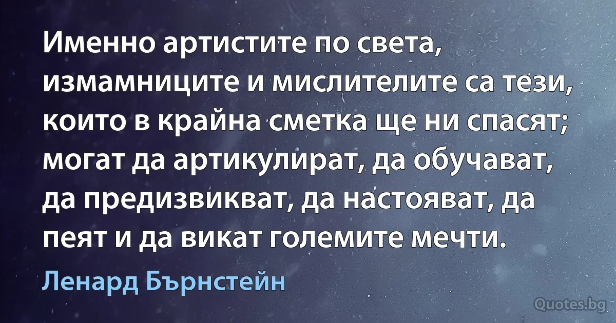 Именно артистите по света, измамниците и мислителите са тези, които в крайна сметка ще ни спасят; могат да артикулират, да обучават, да предизвикват, да настояват, да пеят и да викат големите мечти. (Ленард Бърнстейн)