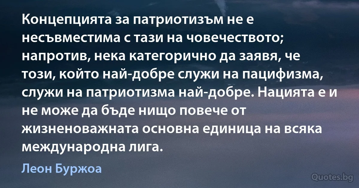 Концепцията за патриотизъм не е несъвместима с тази на човечеството; напротив, нека категорично да заявя, че този, който най-добре служи на пацифизма, служи на патриотизма най-добре. Нацията е и не може да бъде нищо повече от жизненоважната основна единица на всяка международна лига. (Леон Буржоа)