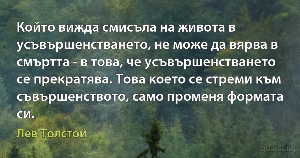 Който вижда смисъла на живота в усъвършенстването, не може да вярва в смъртта - в това, че усъвършенстването се прекратява. Това което се стреми към съвършенството, само променя формата си. (Лев Толстой)