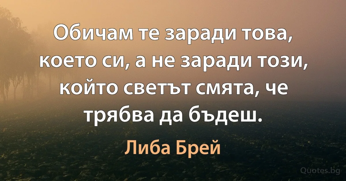 Обичам те заради това, което си, а не заради този, който светът смята, че трябва да бъдеш. (Либа Брей)