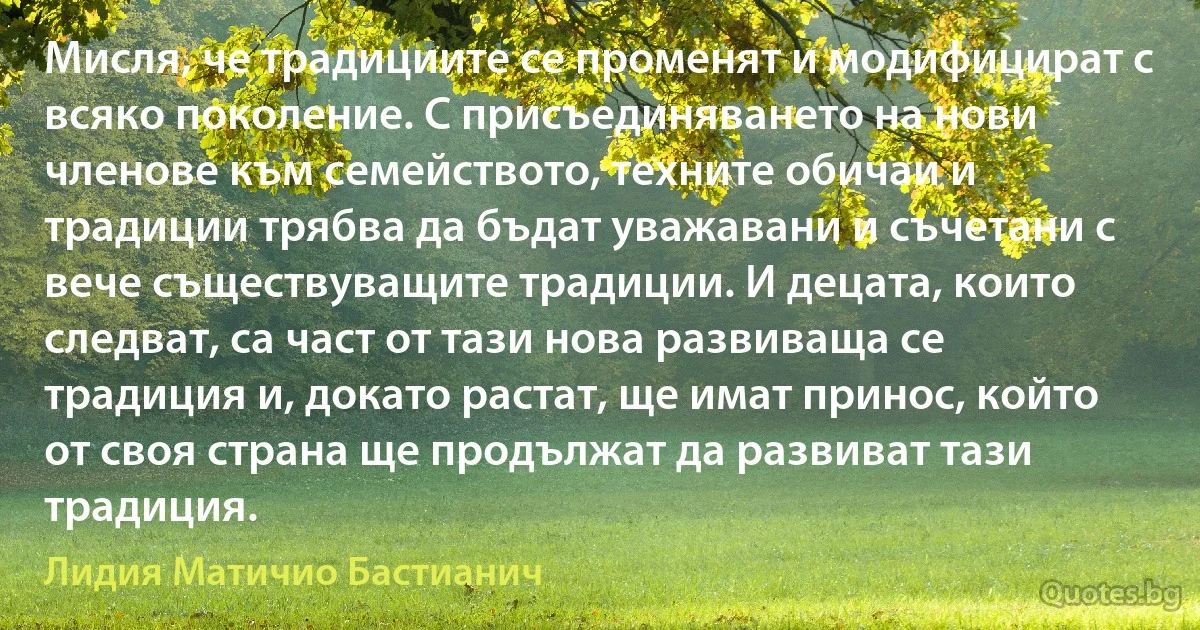 Мисля, че традициите се променят и модифицират с всяко поколение. С присъединяването на нови членове към семейството, техните обичаи и традиции трябва да бъдат уважавани и съчетани с вече съществуващите традиции. И децата, които следват, са част от тази нова развиваща се традиция и, докато растат, ще имат принос, който от своя страна ще продължат да развиват тази традиция. (Лидия Матичио Бастианич)