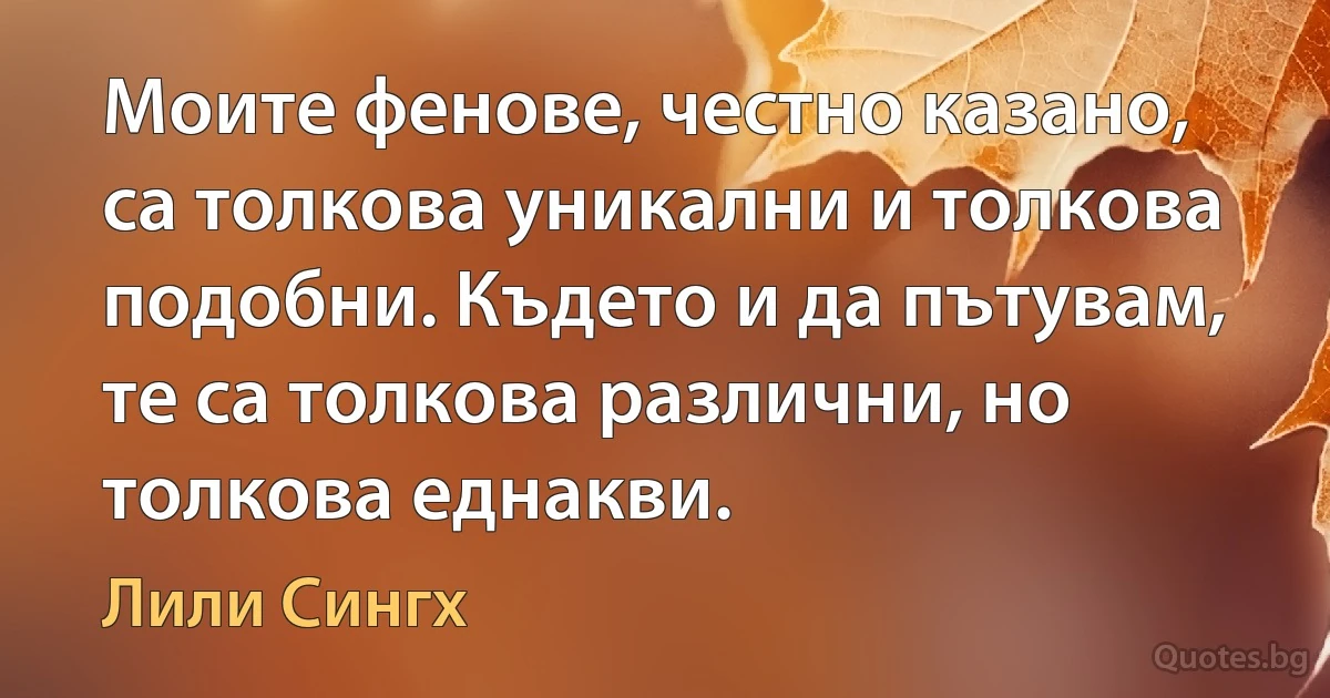 Моите фенове, честно казано, са толкова уникални и толкова подобни. Където и да пътувам, те са толкова различни, но толкова еднакви. (Лили Сингх)