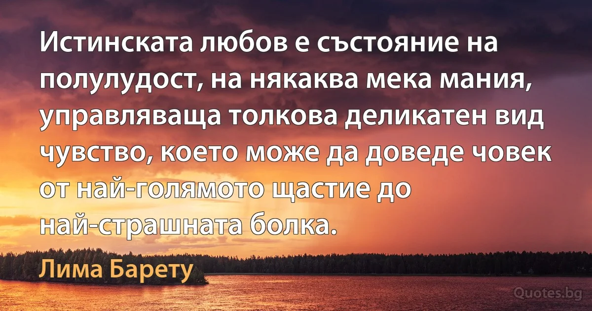 Истинската любов е състояние на полулудост, на някаква мека мания, управляваща толкова деликатен вид чувство, което може да доведе човек от най-голямото щастие до най-страшната болка. (Лима Барету)